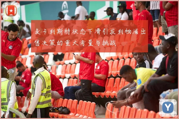 麦卡利斯特状态下滑引发利物浦出售决策的重大考量与挑战