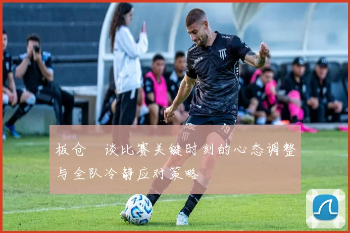 板仓滉谈比赛关键时刻的心态调整与全队冷静应对策略