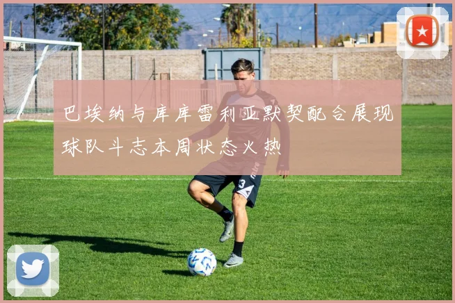 巴埃纳与库库雷利亚默契配合展现球队斗志本周状态火热