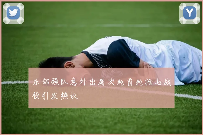 东部强队意外出局次轮首轮抢七战役引发热议