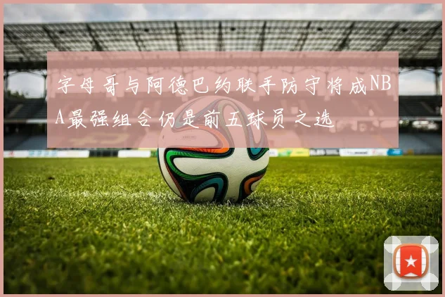 字母哥与阿德巴约联手防守将成NBA最强组合仍是前五球员之选