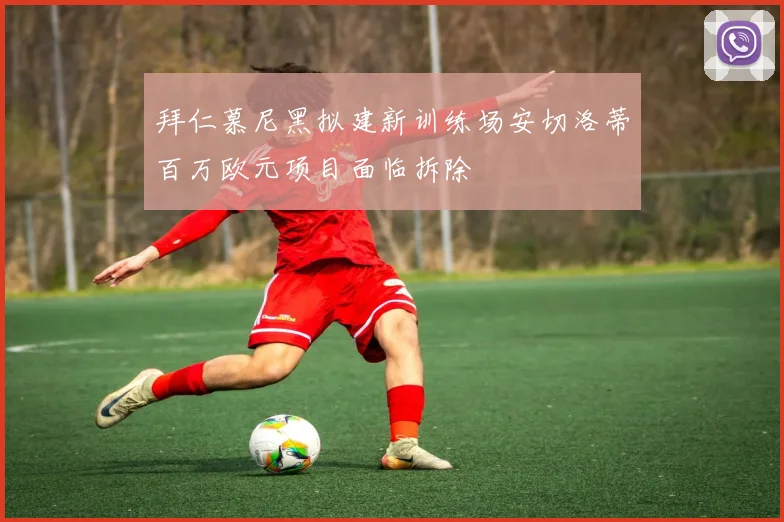 拜仁慕尼黑拟建新训练场安切洛蒂百万欧元项目面临拆除