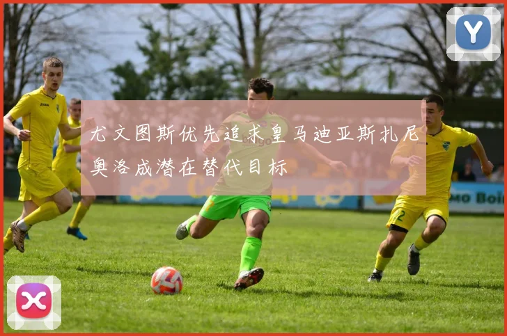 尤文图斯优先追求皇马迪亚斯扎尼奥洛成潜在替代目标