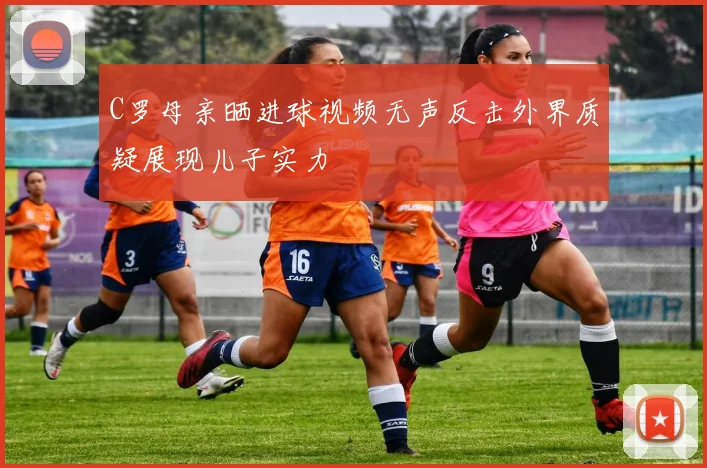 C罗母亲晒进球视频无声反击外界质疑展现儿子实力