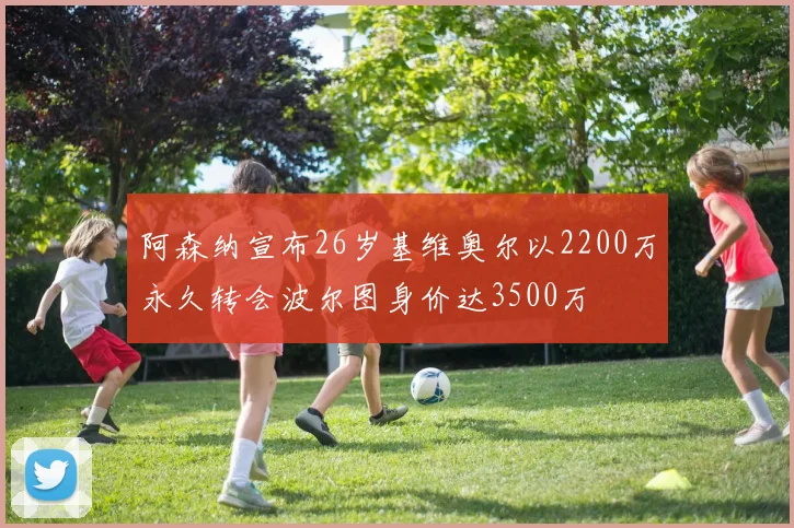 阿森纳宣布26岁基维奥尔以2200万永久转会波尔图身价达3500万