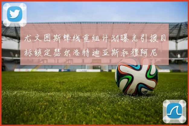 尤文图斯锋线重组计划曝光引援目标锁定瑟尔洛特迪亚斯和穆阿尼