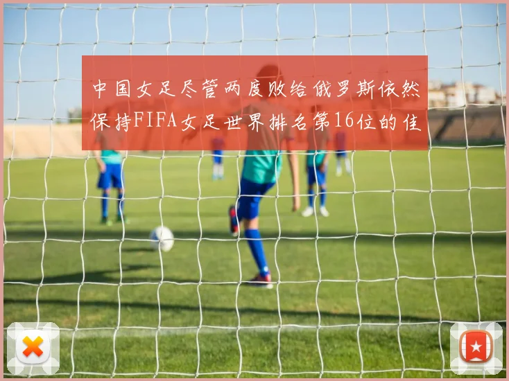 中国女足尽管两度败给俄罗斯依然保持FIFA女足世界排名第16位的佳绩