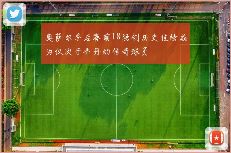 奥萨尔季后赛前18场创历史佳绩成为仅次于乔丹的传奇球员