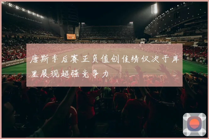 唐斯季后赛正负值创佳绩仅次于库里展现超强竞争力