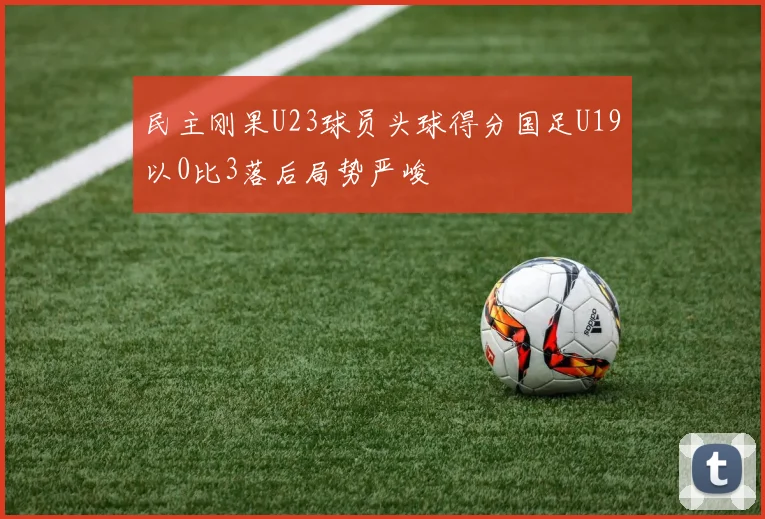 民主刚果U23球员头球得分国足U19以0比3落后局势严峻