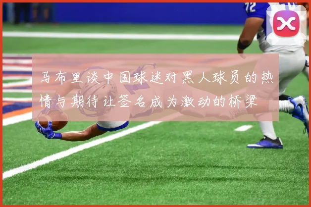 马布里谈中国球迷对黑人球员的热情与期待让签名成为激动的桥梁