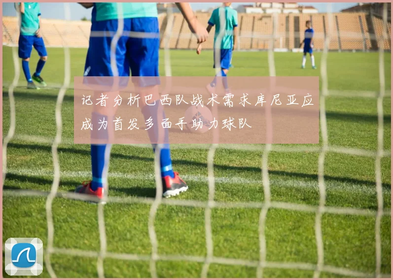 记者分析巴西队战术需求库尼亚应成为首发多面手助力球队