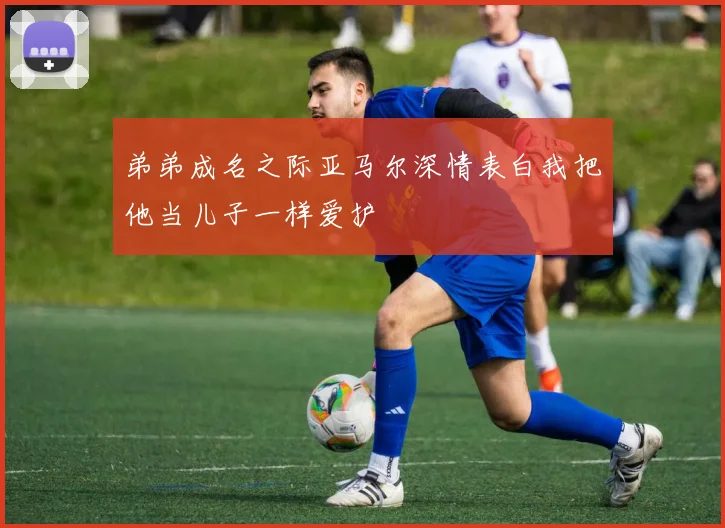 弟弟成名之际亚马尔深情表白我把他当儿子一样爱护