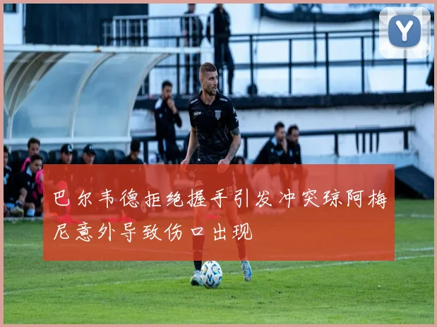 巴尔韦德拒绝握手引发冲突琼阿梅尼意外导致伤口出现