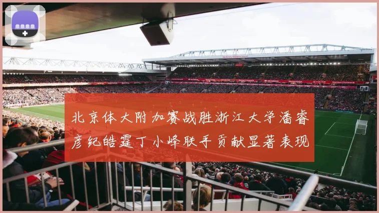 北京体大附加赛战胜浙江大学潘睿彦纪皓霆丁小峰联手贡献显著表现