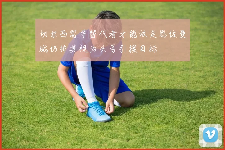 切尔西需寻替代者才能放走恩佐曼城仍将其视为头号引援目标