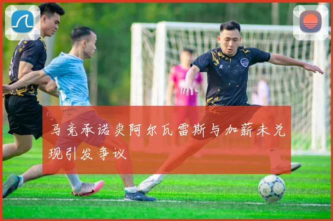 马竞承诺卖阿尔瓦雷斯与加薪未兑现引发争议